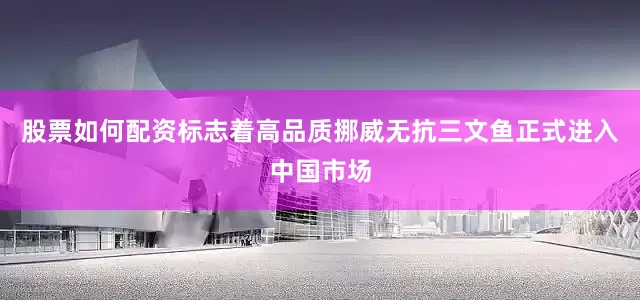 股票如何配资标志着高品质挪威无抗三文鱼正式进入中国市场