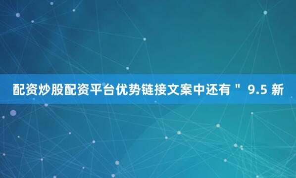 配资炒股配资平台优势链接文案中还有＂ 9.5 新