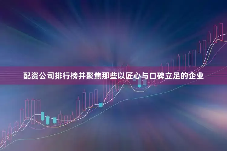 配资公司排行榜并聚焦那些以匠心与口碑立足的企业