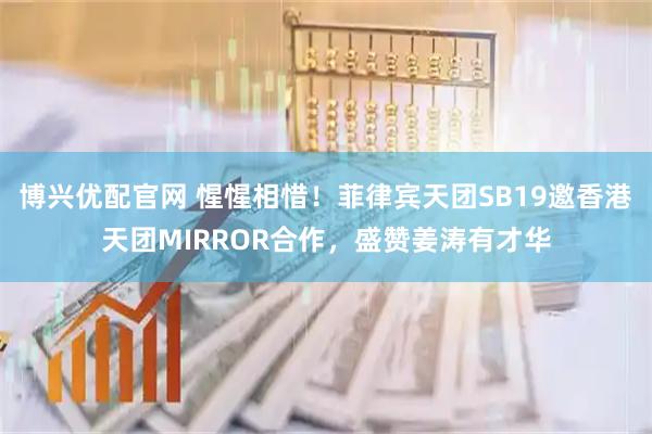 博兴优配官网 惺惺相惜!菲律宾天团SB19邀香港天团MIRROR合作,盛赞姜涛有才华