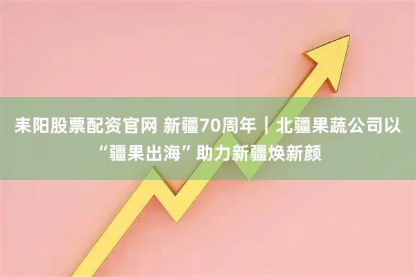 耒阳股票配资官网 新疆70周年|北疆果蔬公司以“疆果出海”助力新疆焕新颜