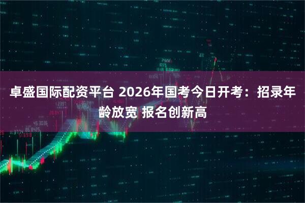 卓盛国际配资平台 2026年国考今日开考：招录年龄放宽 报名创新高