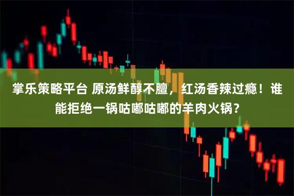 掌乐策略平台 原汤鲜醇不膻，红汤香辣过瘾！谁能拒绝一锅咕嘟咕嘟的羊肉火锅？