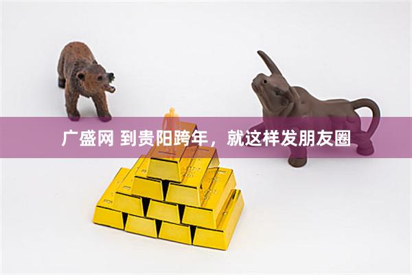 广盛网 到贵阳跨年，就这样发朋友圈