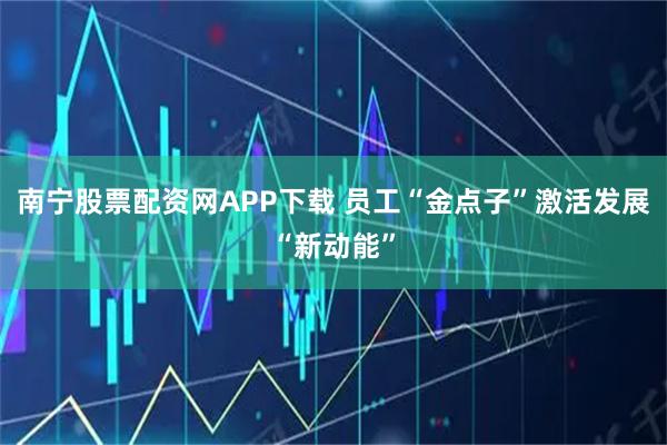 南宁股票配资网APP下载 员工“金点子”激活发展“新动能”