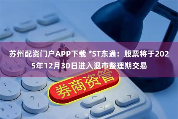 苏州配资门户APP下载 *ST东通：股票将于2025年12月30日进入退市整理期交易