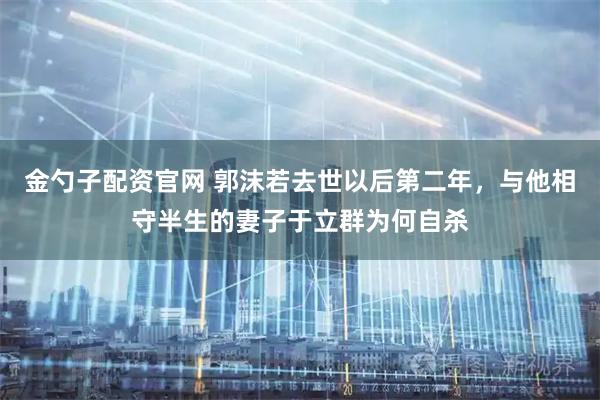 金勺子配资官网 郭沫若去世以后第二年，与他相守半生的妻子于立群为何自杀