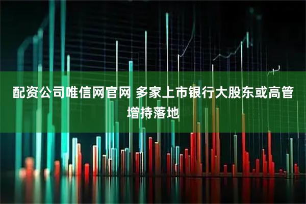 配资公司唯信网官网 多家上市银行大股东或高管增持落地