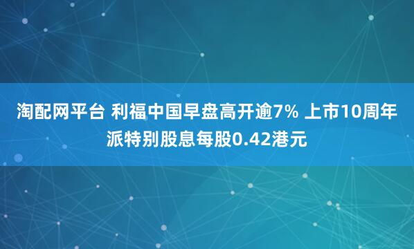 淘配网平台 利福中国早盘高开逾7% 上市10周年派特别股息每股0.42港元