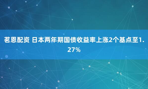 茗恩配资 日本两年期国债收益率上涨2个基点至1.27%
