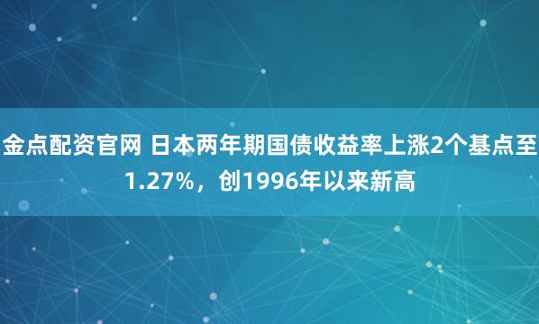 金点配资官网 日本两年期国债收益率上涨2个基点至1.27%，创1996年以来新高