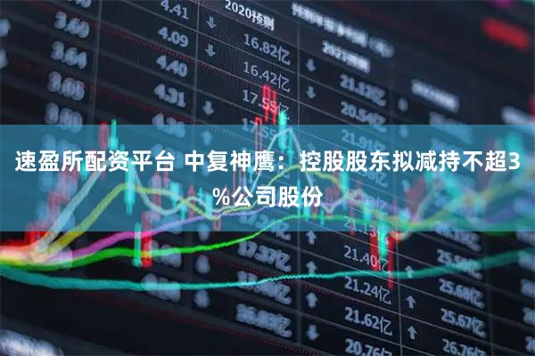 速盈所配资平台 中复神鹰：控股股东拟减持不超3%公司股份