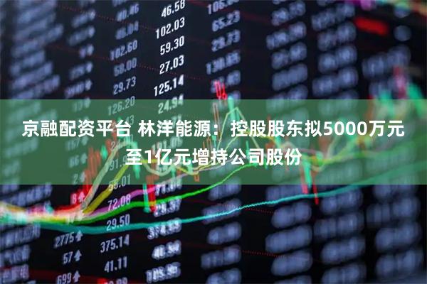 京融配资平台 林洋能源：控股股东拟5000万元至1亿元增持公司股份
