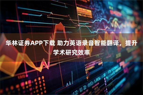 华林证券APP下载 助力英语录音智能翻译，提升学术研究效率