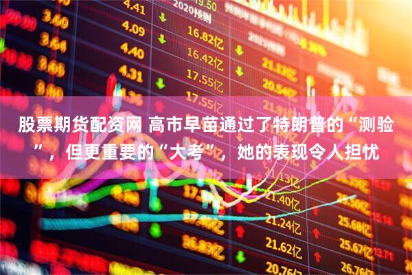 股票期货配资网 高市早苗通过了特朗普的“测验”，但更重要的“大考”，她的表现令人担忧