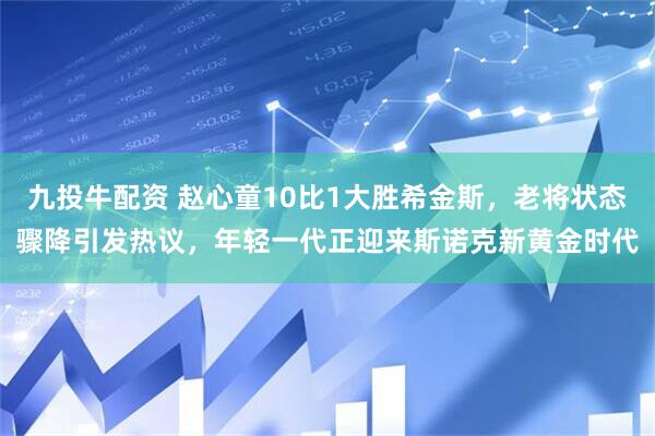 九投牛配资 赵心童10比1大胜希金斯，老将状态骤降引发热议，年轻一代正迎来斯诺克新黄金时代
