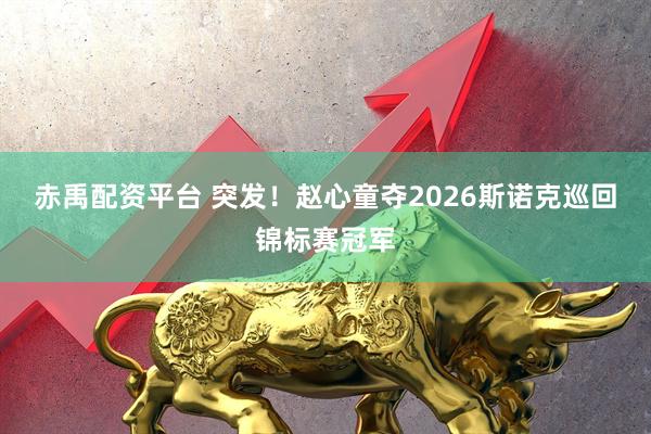 赤禹配资平台 突发！赵心童夺2026斯诺克巡回锦标赛冠军