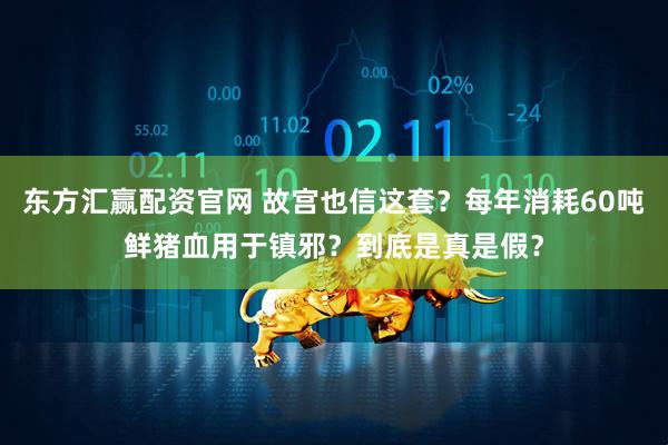 东方汇赢配资官网 故宫也信这套?每年消耗60吨鲜猪血用于镇邪?到底是真是假?