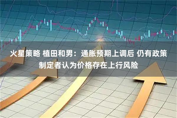火星策略 植田和男：通胀预期上调后 仍有政策制定者认为价格存在上行风险