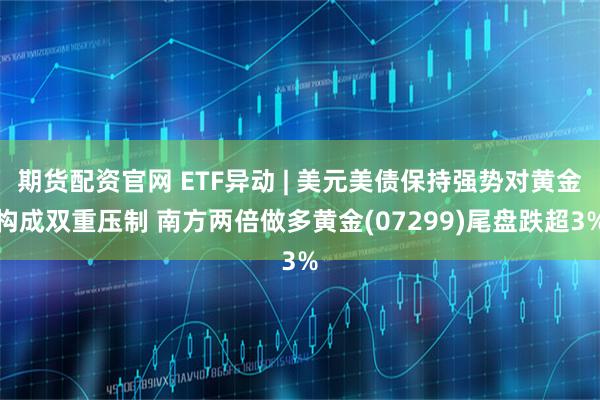 期货配资官网 ETF异动 | 美元美债保持强势对黄金构成双重压制 南方两倍做多黄金(07299)尾盘跌超3%